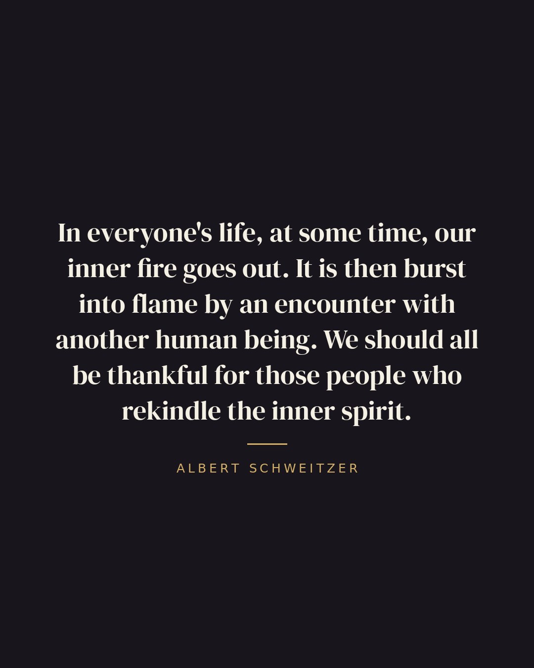 In everyone's life, at some time, our inner fire goes out. It is then burst into flame by an encounter with another human being. We should all be thankful for those people who rekindle the inner spirit. — Albert Schweitzer