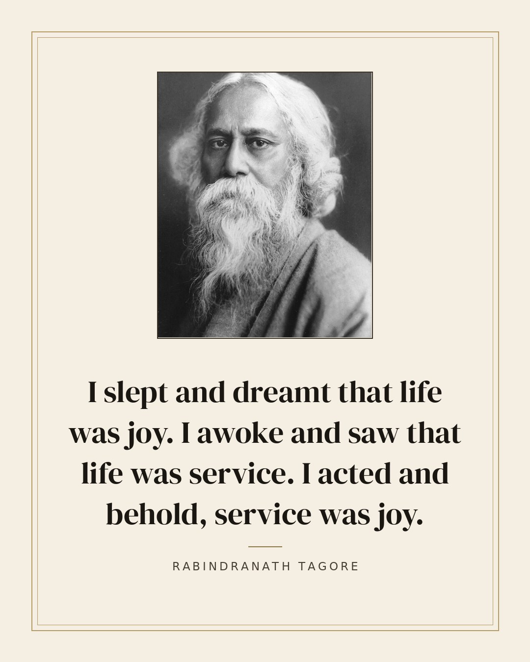 I slept and dreamt that life was joy. I awoke and saw that life was service. I acted and behold, service was joy. — Rabindranath Tagore