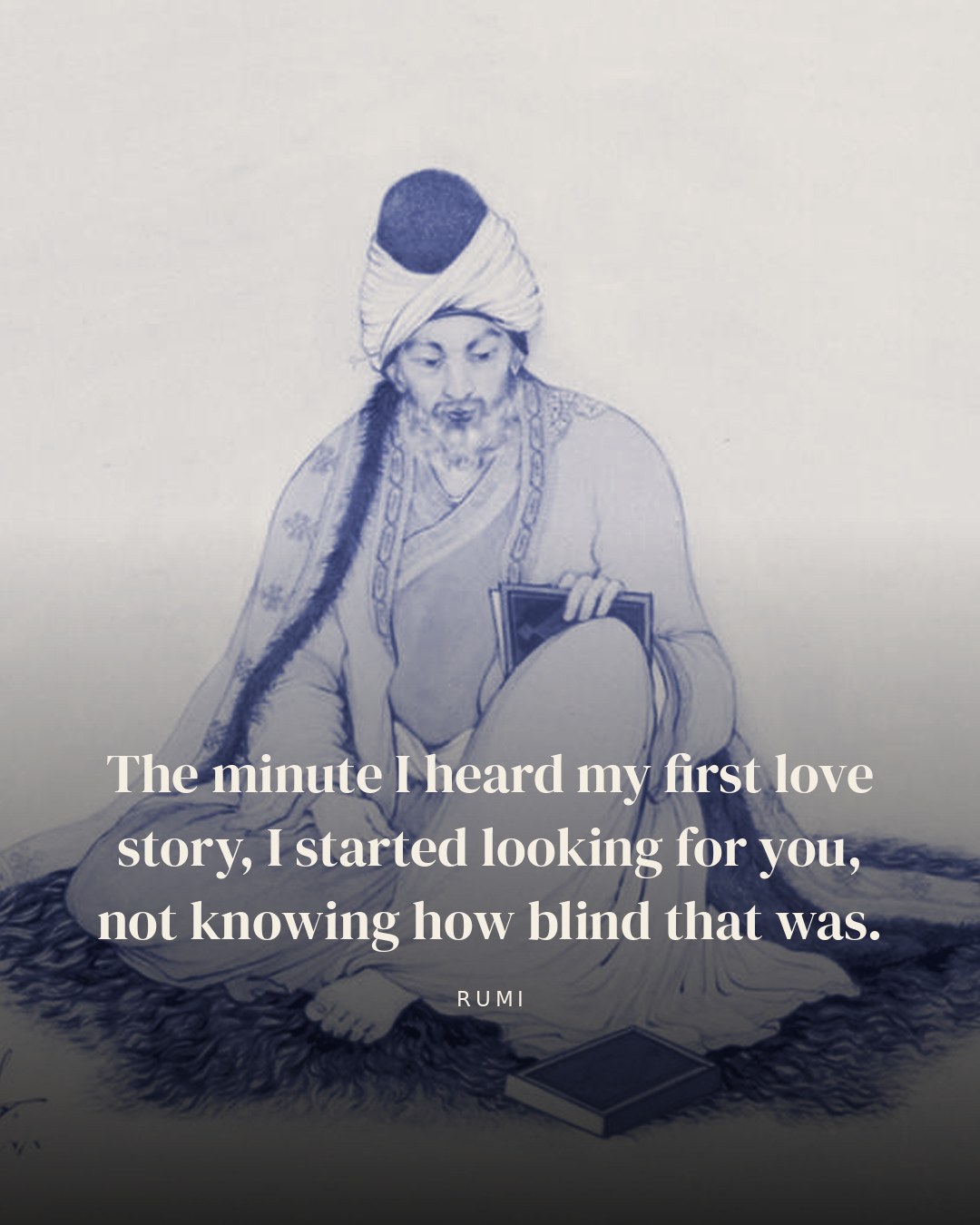 The minute I heard my first love story, I started looking for you, not knowing how blind that was. — Rumi