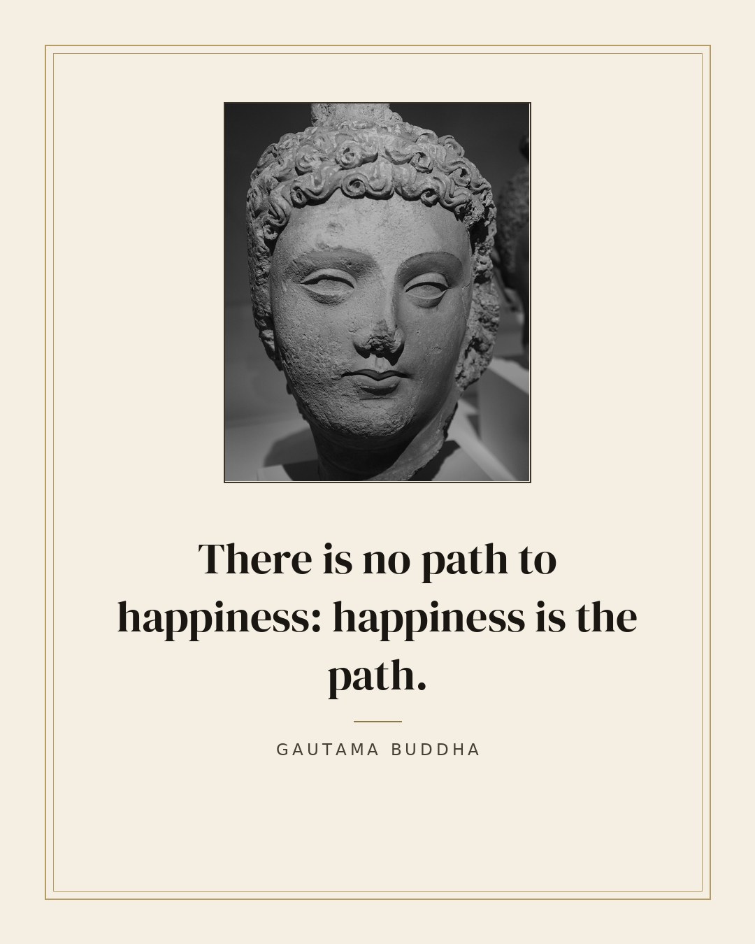 There is no path to happiness: happiness is the path. — Gautama Buddha