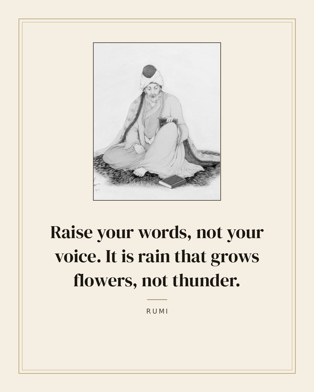 Raise your words, not your voice. It is rain that grows flowers, not thunder. — Rumi
