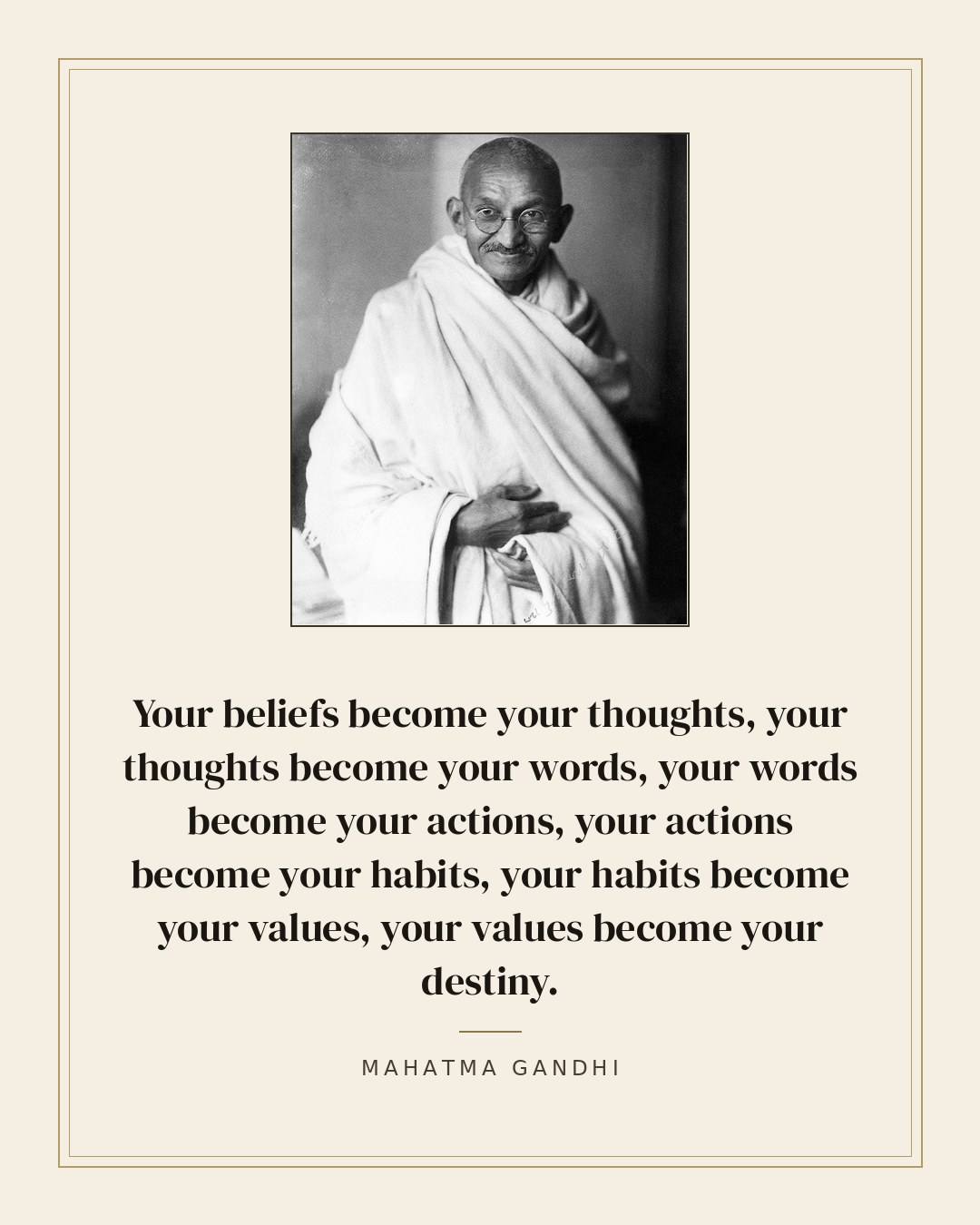 Your beliefs become your thoughts, your thoughts become your words, your words become your actions, your actions become your habits, your habits become your values, your values become your destiny. — Mahatma Gandhi