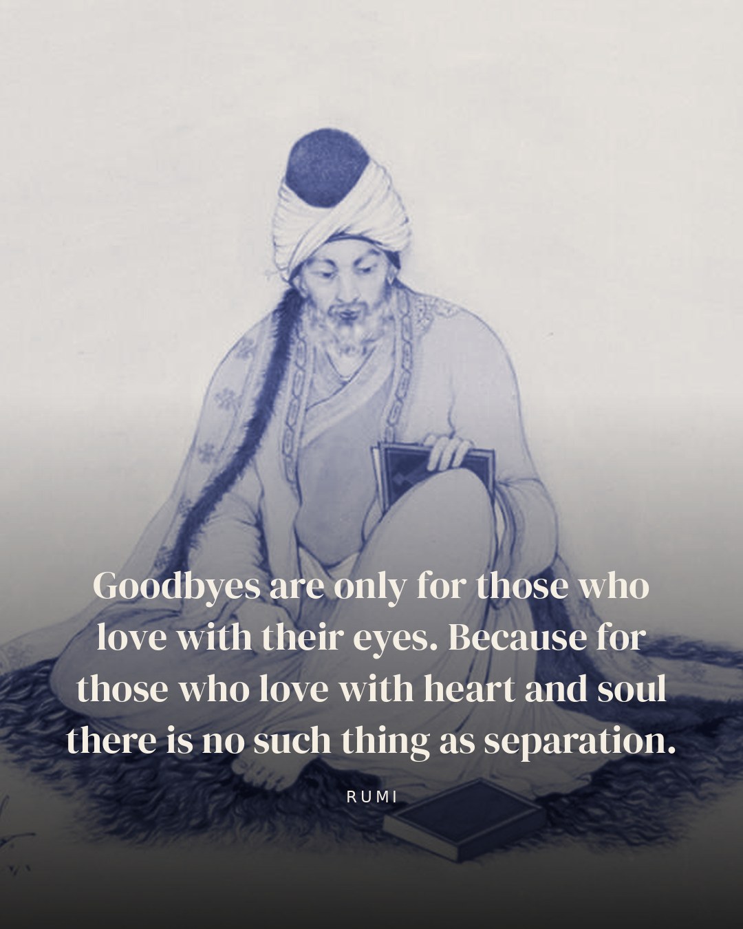 Goodbyes are only for those who love with their eyes. Because for those who love with heart and soul there is no such thing as separation. — Rumi