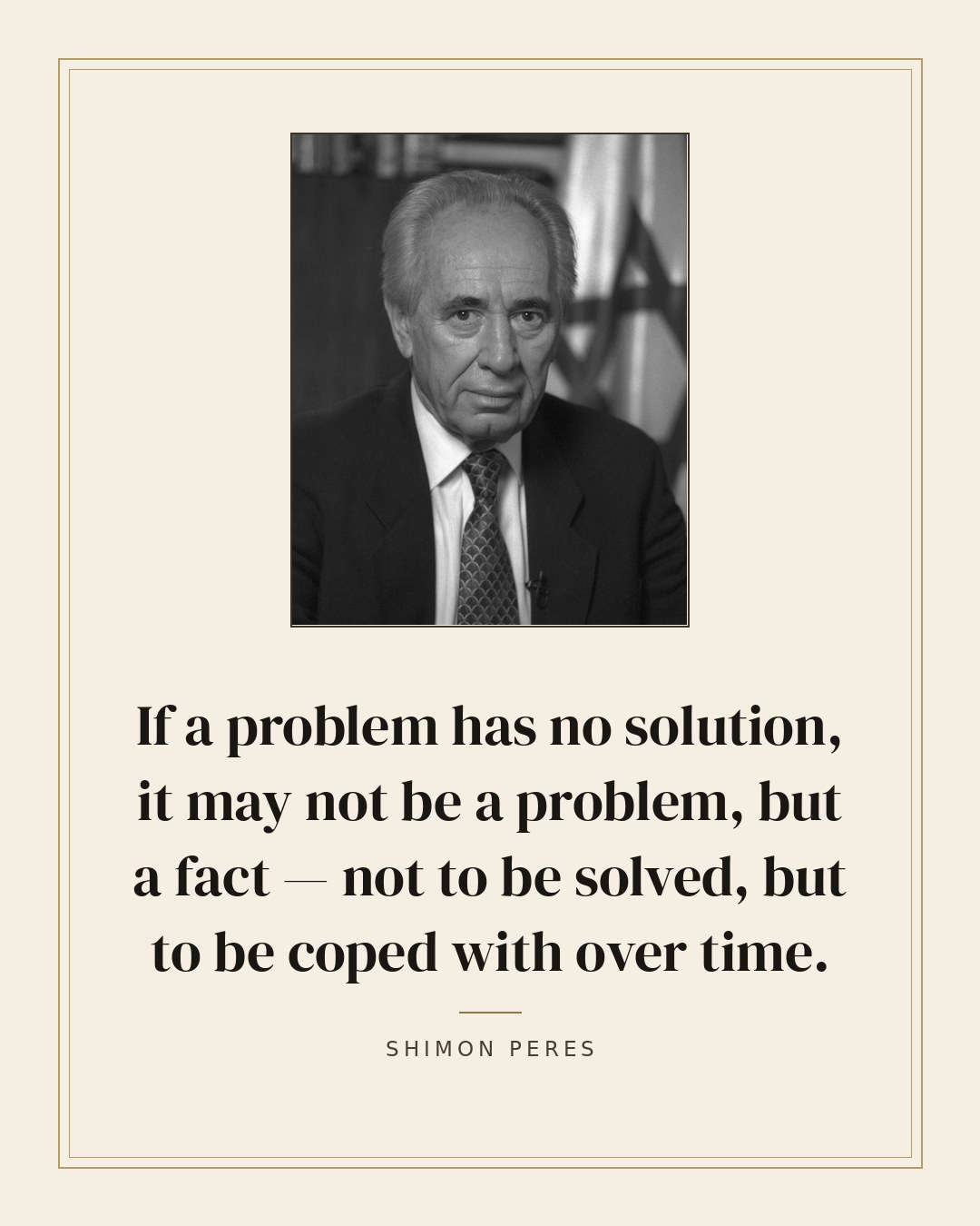 If a problem has no solution, it may not be a problem, but a fact — not to be solved, but to be coped with over time. — Shimon Peres