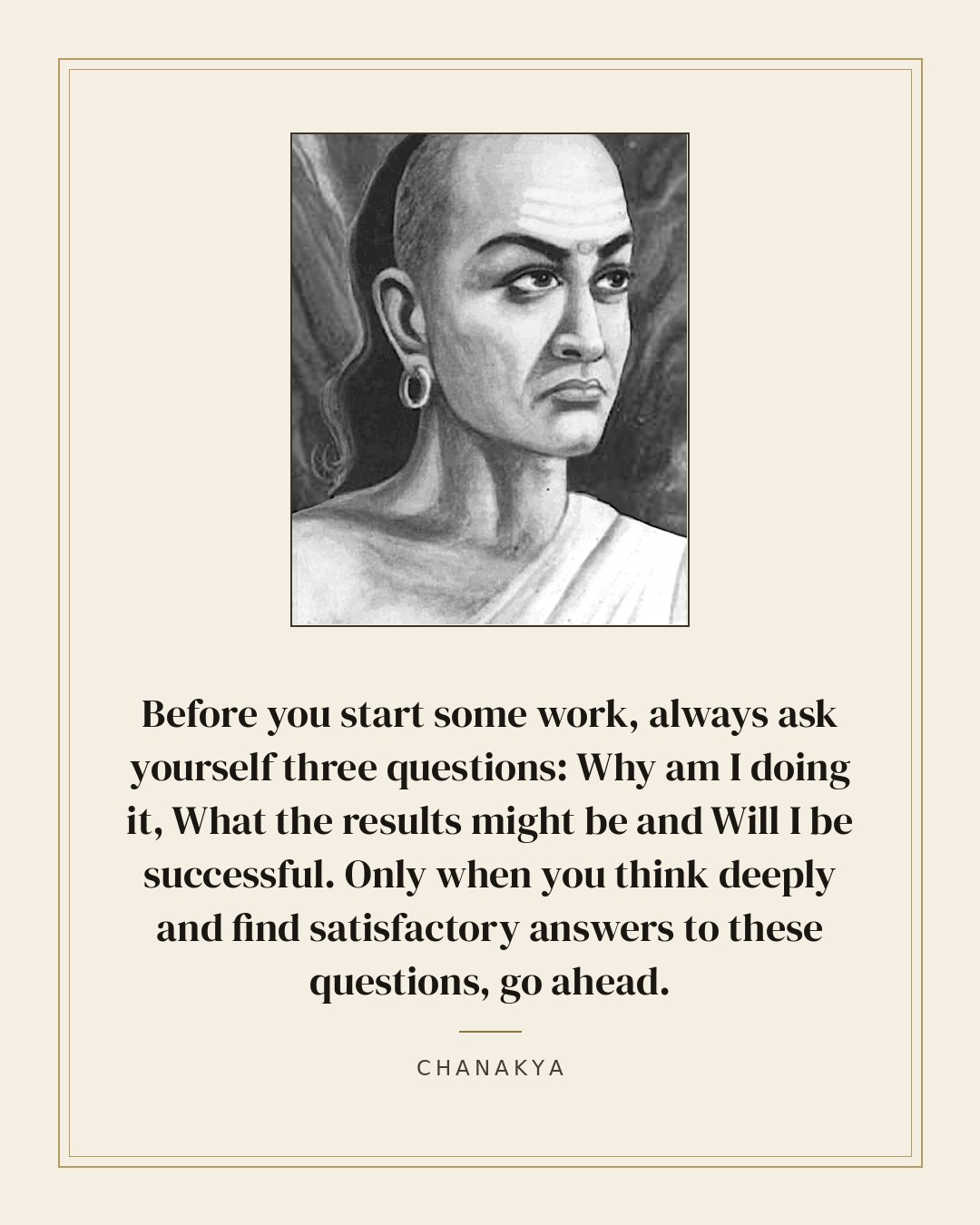 Before you start some work, always ask yourself three questions: Why am I doing it, What the results might be and Will I be successful. Only when you think deeply and find satisfactory answers to these questions, go ahead. — Chanakya