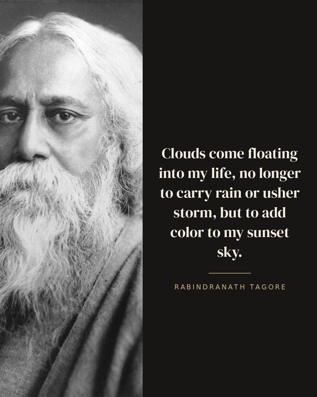 Clouds come floating into my life, no longer to carry rain or usher storm, but to add color to my sunset sky. — Rabindranath Tagore