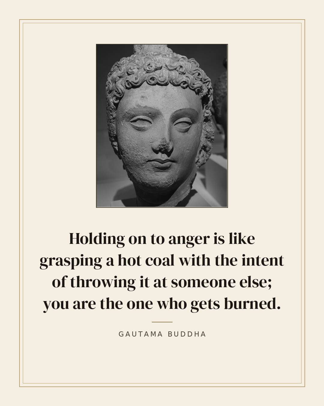 Holding on to anger is like grasping a hot coal with the intent of throwing it at someone else; you are the one who gets burned. — Gautama Buddha