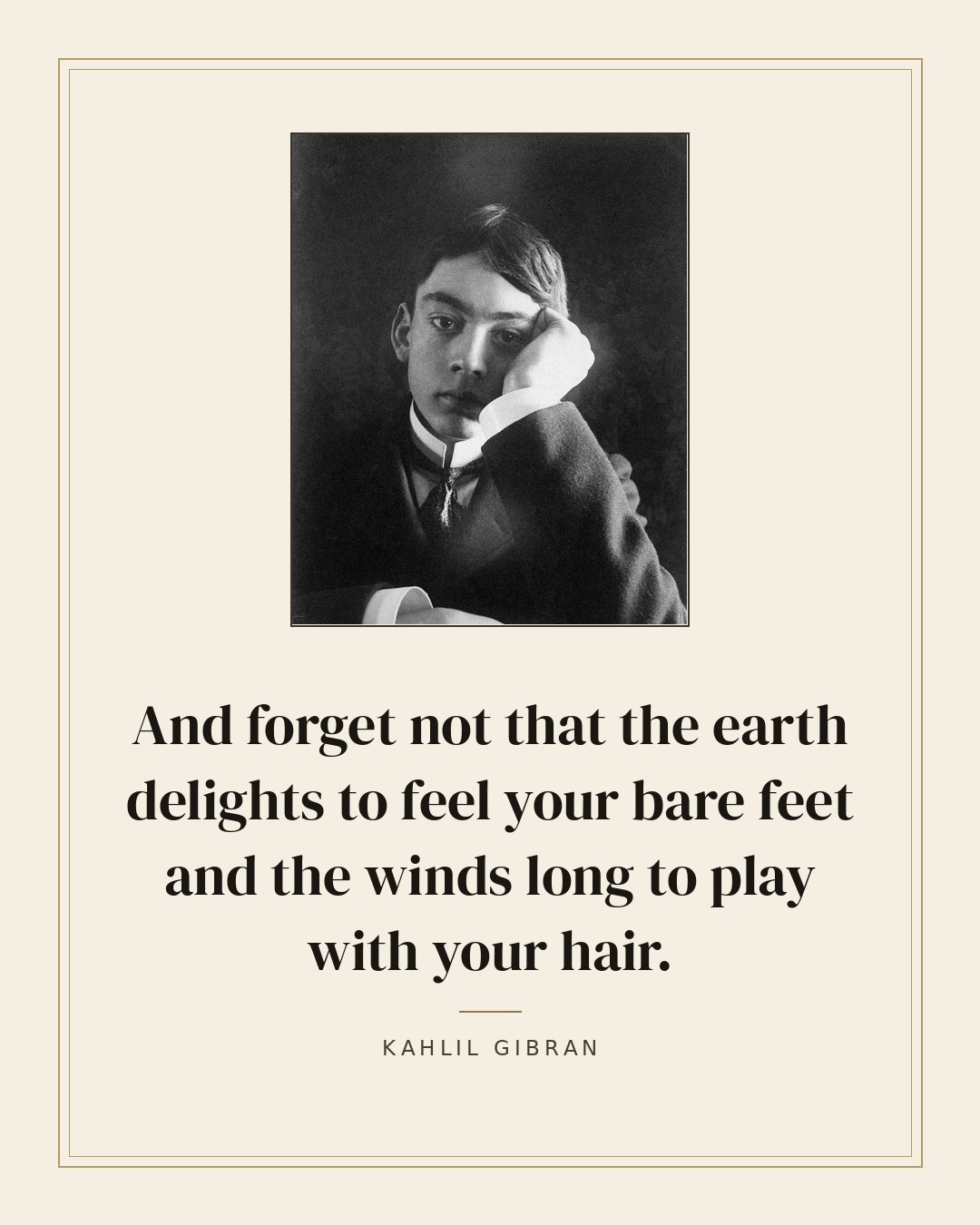 And forget not that the earth delights to feel your bare feet and the winds long to play with your hair. — Kahlil Gibran