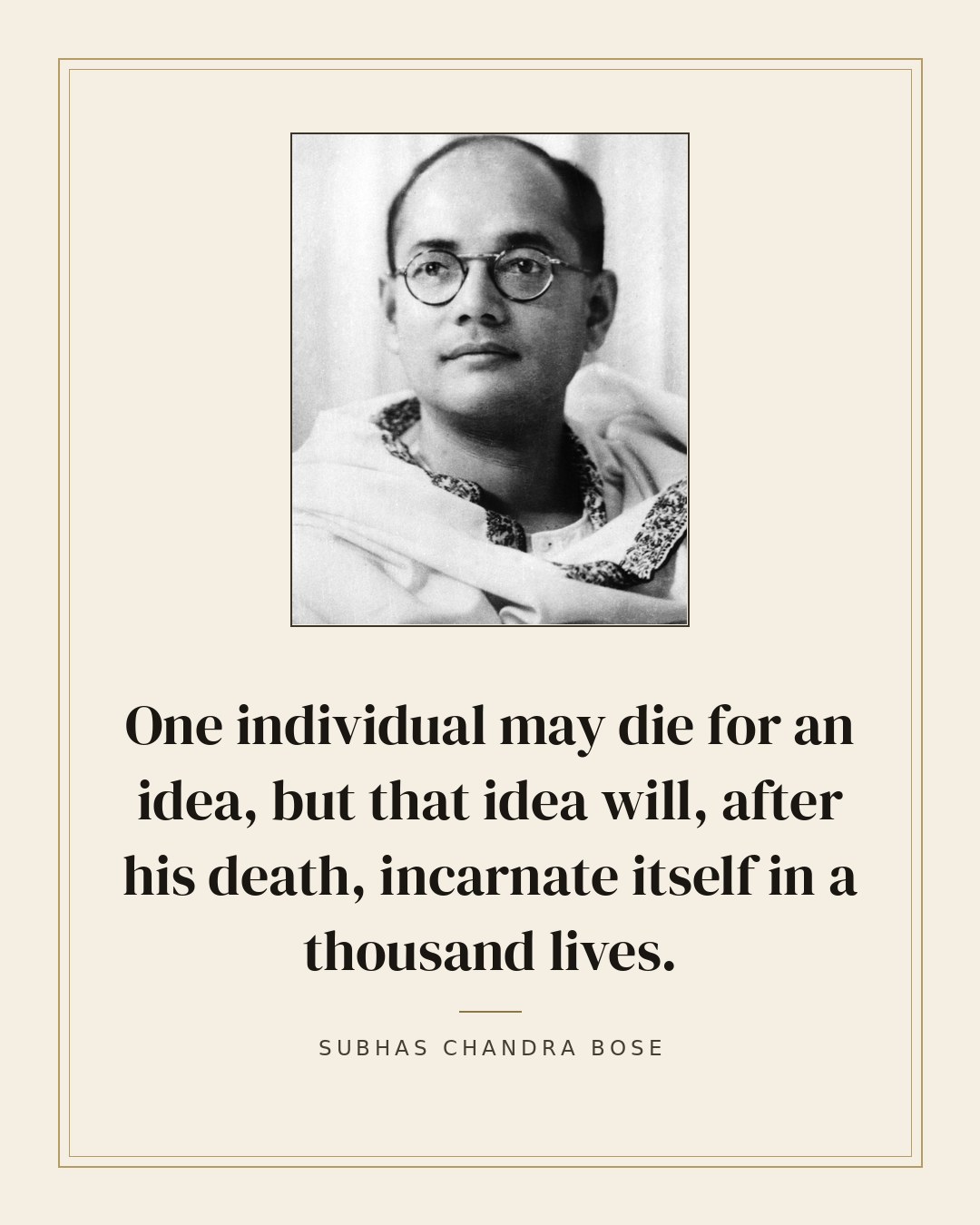 One individual may die for an idea, but that idea will, after his death, incarnate itself in a thousand lives. — Subhas Chandra Bose