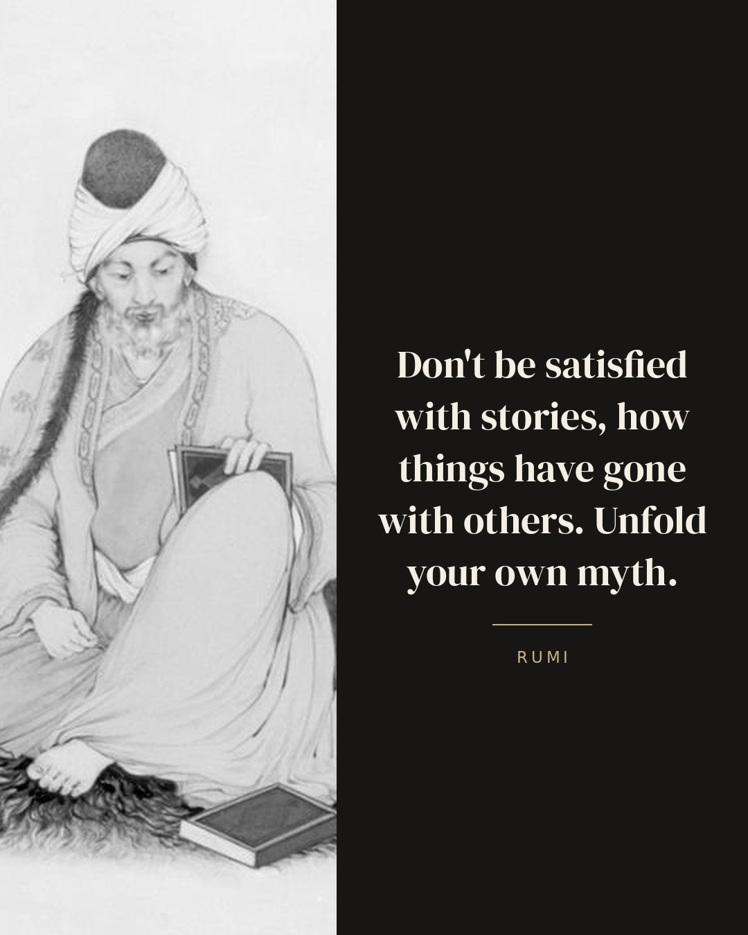 Don't be satisfied with stories, how things have gone with others. Unfold your own myth. — Rumi