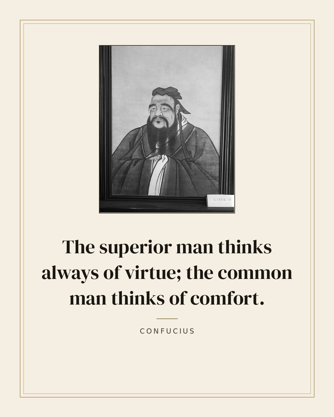 The superior man thinks always of virtue; the common man thinks of comfort. — Confucius