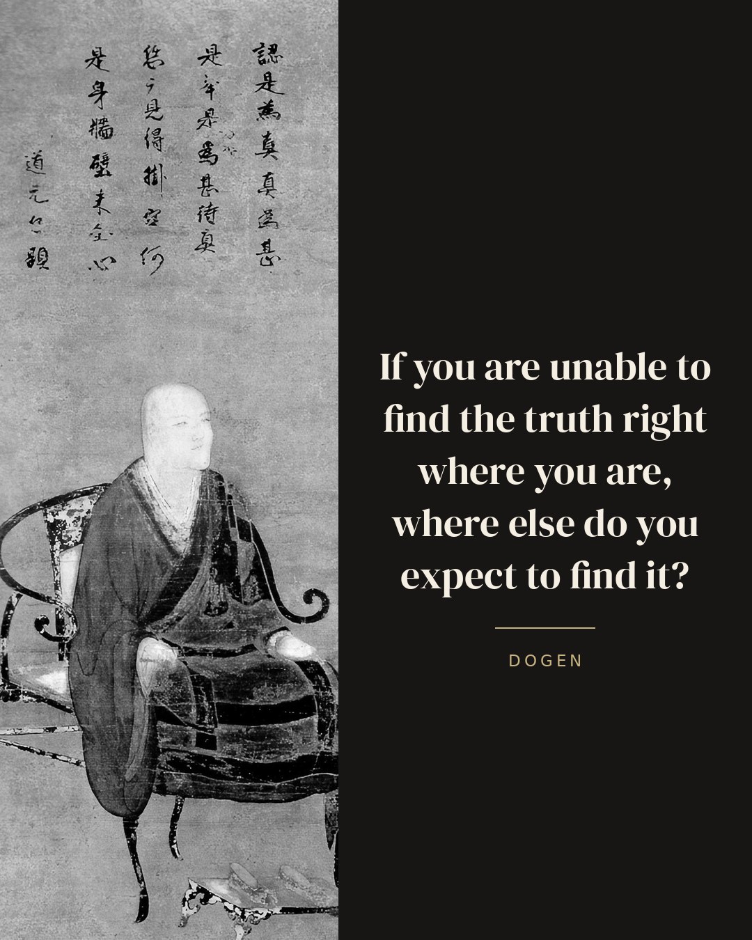 If you are unable to find the truth right where you are, where else do you expect to find it? — Dogen