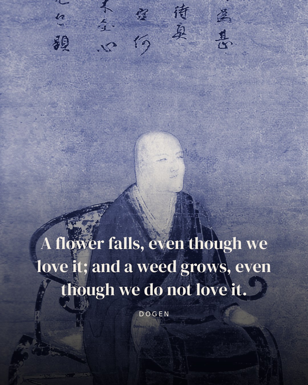 A flower falls, even though we love it; and a weed grows, even though we do not love it. — Dogen