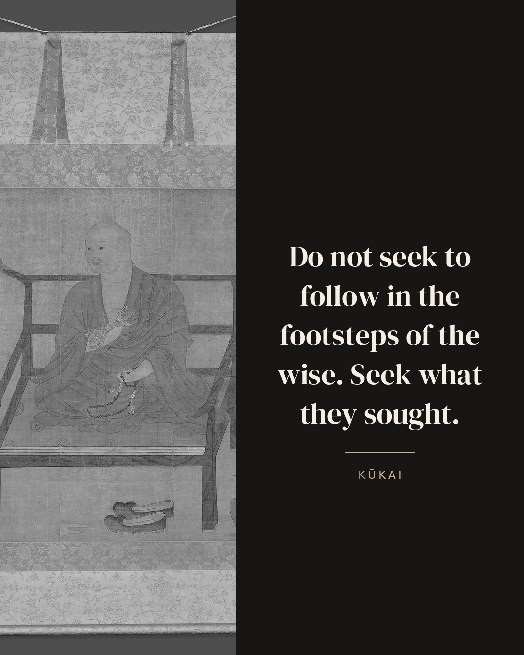 Do not seek to follow in the footsteps of the wise. Seek what they sought. — Kūkai