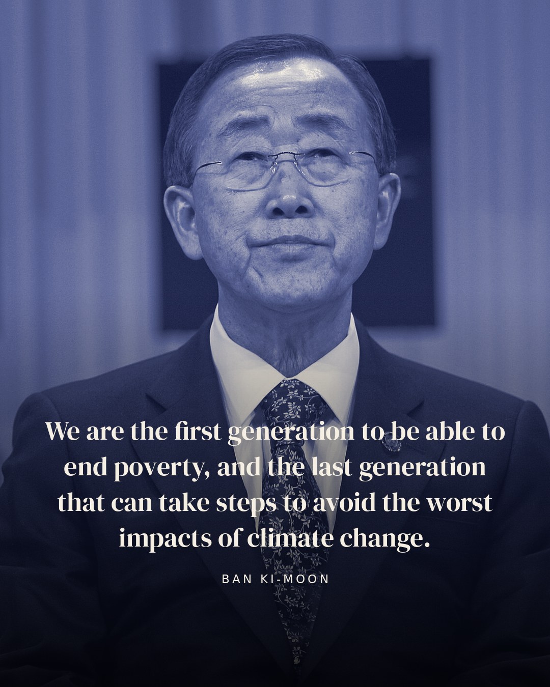 We are the first generation to be able to end poverty, and the last generation that can take steps to avoid the worst impacts of climate change. — Ban Ki-moon