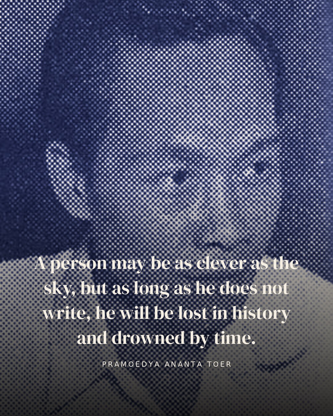 A person may be as clever as the sky, but as long as he does not write, he will be lost in history and drowned by time. — Pramoedya Ananta Toer