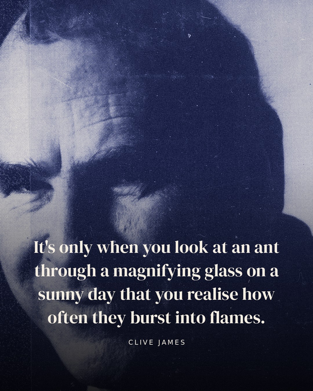 It's only when you look at an ant through a magnifying glass on a sunny day that you realise how often they burst into flames. — Clive James