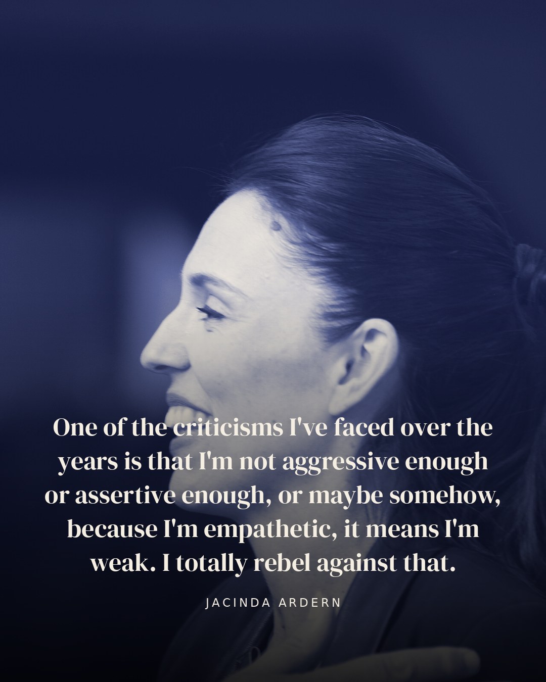 One of the criticisms I've faced over the years is that I'm not aggressive enough or assertive enough, or maybe somehow, because I'm empathetic, it means I'm weak. I totally rebel against that. — Jacinda Ardern