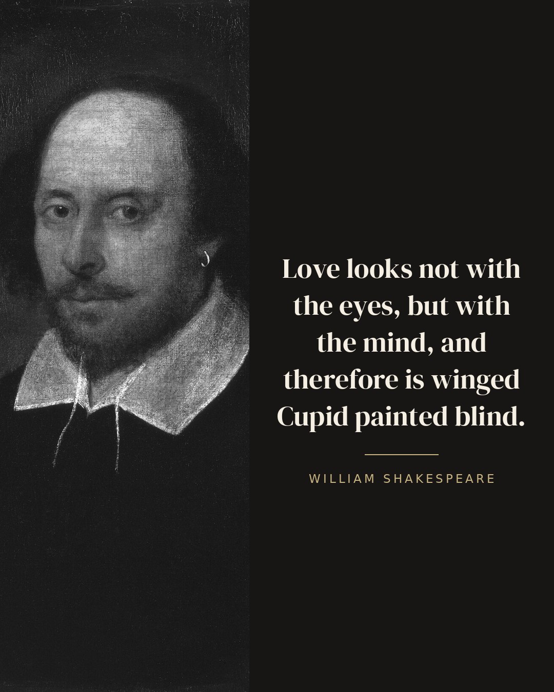 Love looks not with the eyes, but with the mind, and therefore is winged Cupid painted blind. — William Shakespeare