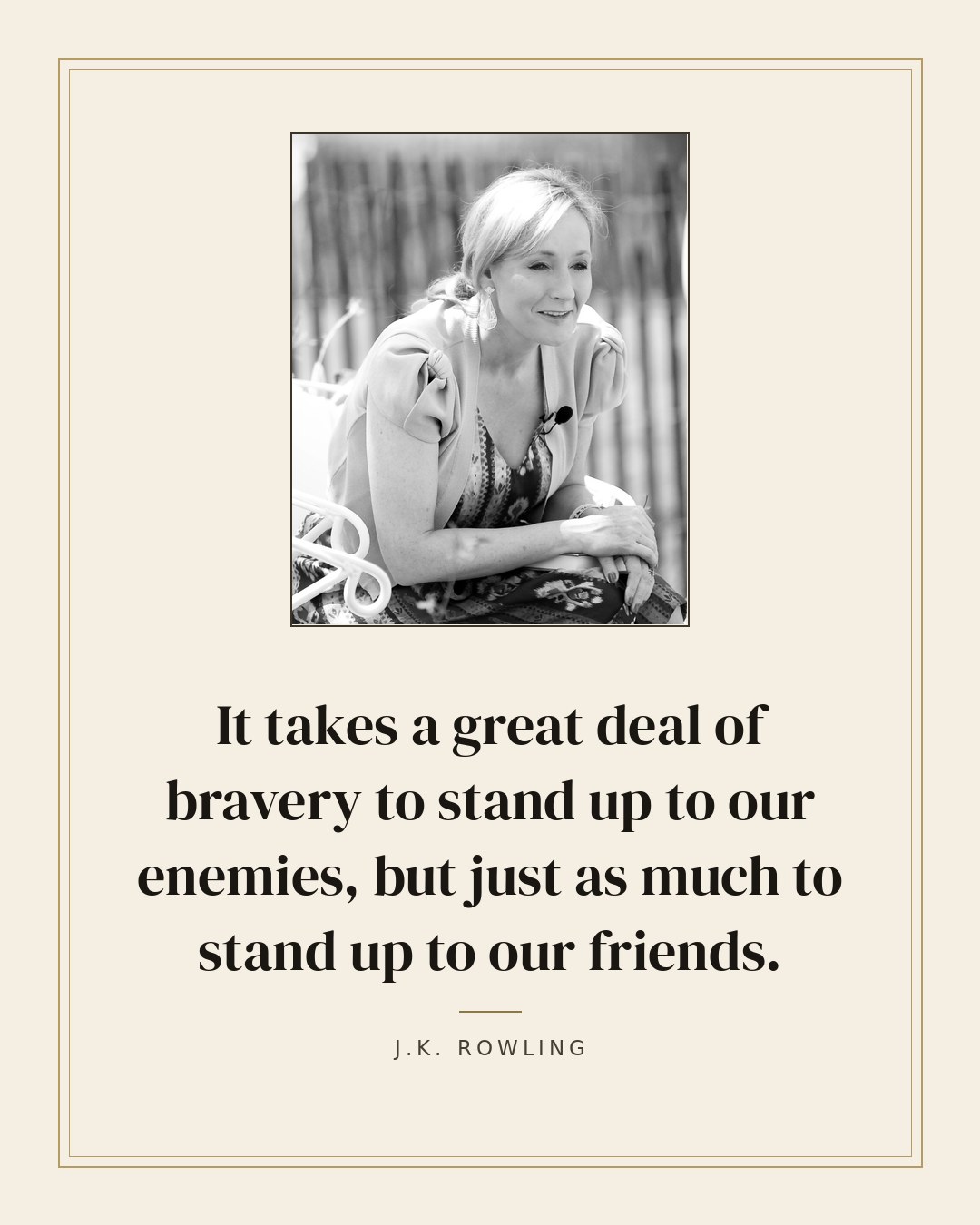 It takes a great deal of bravery to stand up to our enemies, but just as much to stand up to our friends. — J.K. Rowling