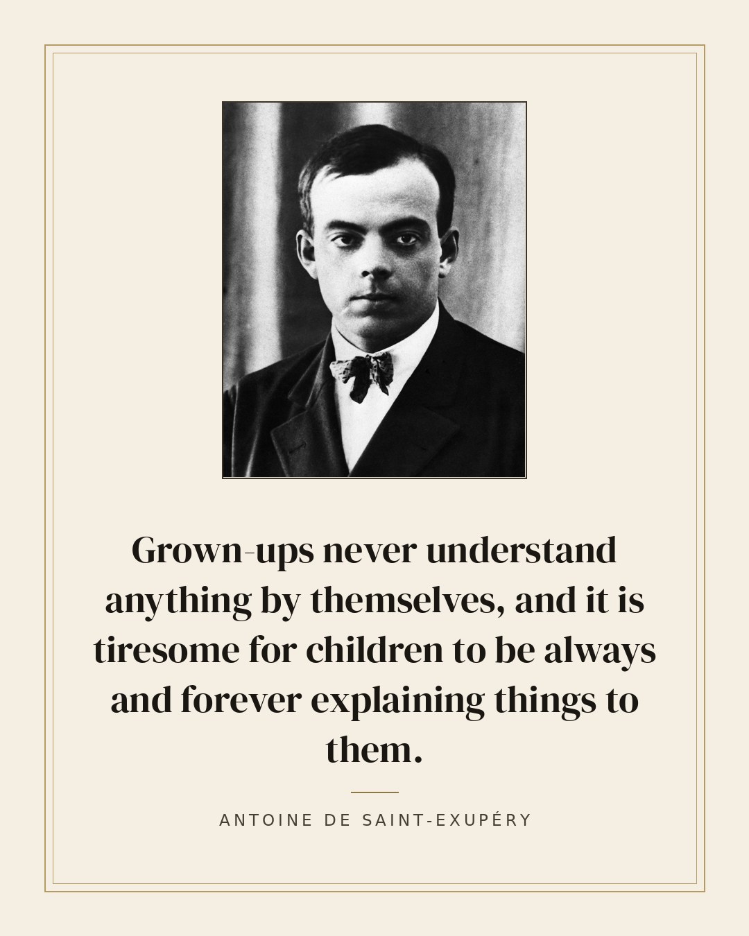 Grown-ups never understand anything by themselves, and it is tiresome for children to be always and forever explaining things to them. — Antoine de Saint-Exupéry