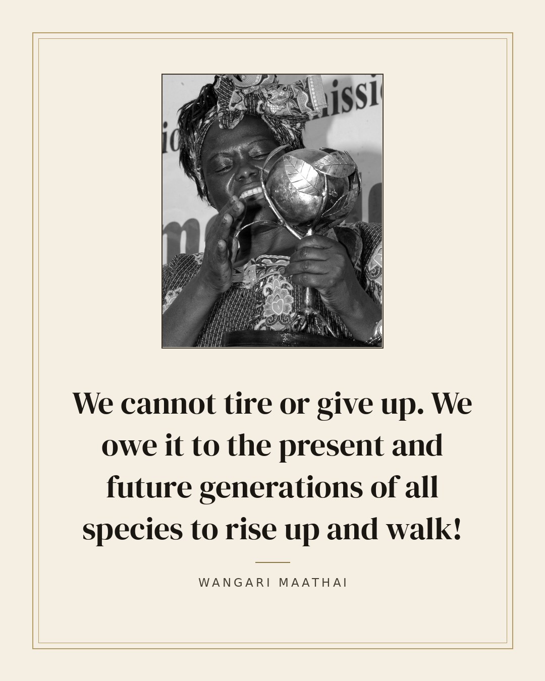 We cannot tire or give up. We owe it to the present and future generations of all species to rise up and walk! — Wangari Maathai