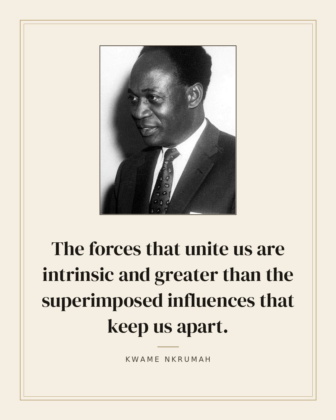 The forces that unite us are intrinsic and greater than the superimposed influences that keep us apart. — Kwame Nkrumah quote card