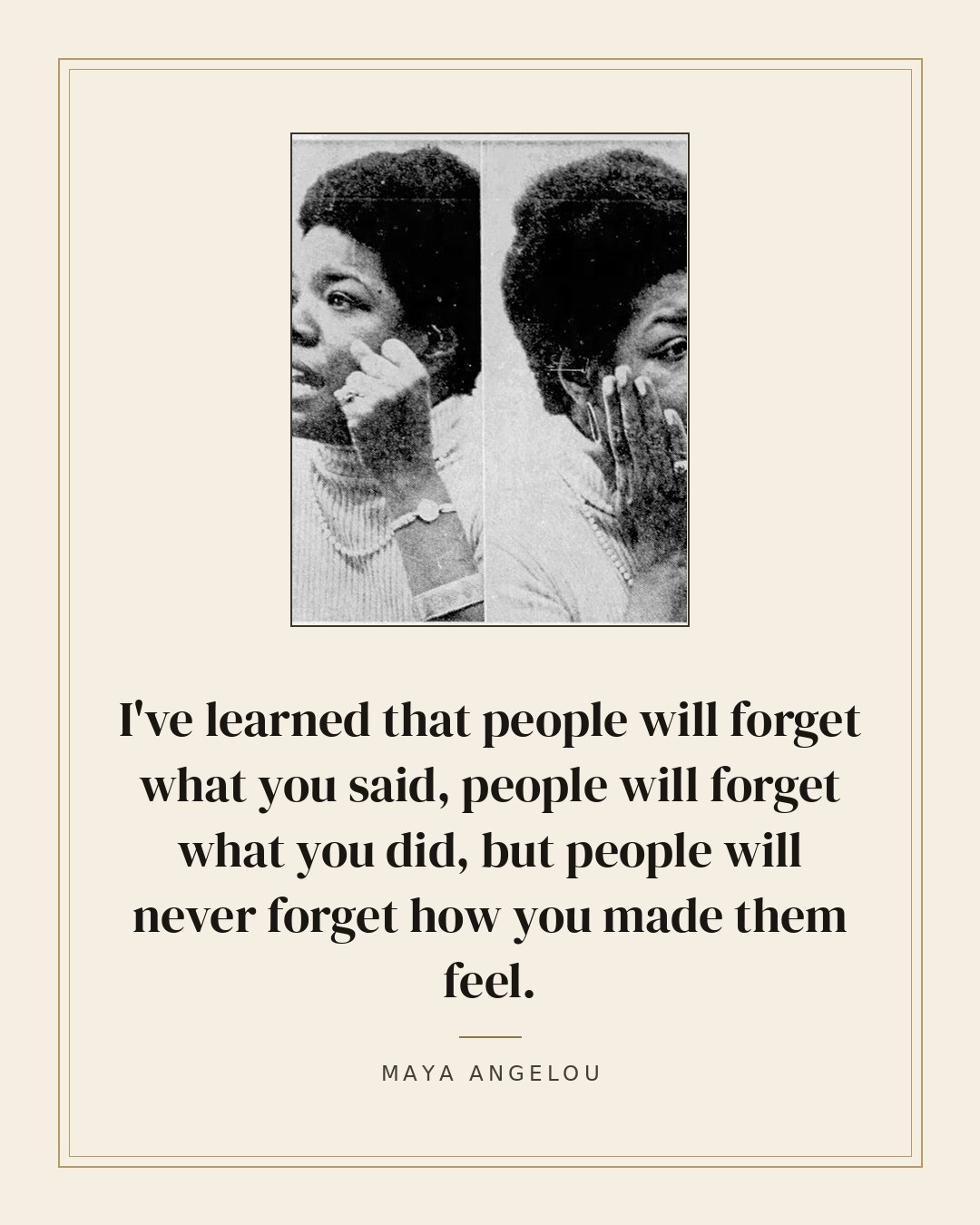 I've learned that people will forget what you said, people will forget what you did, but people will never forget how you made them feel. — Maya Angelou