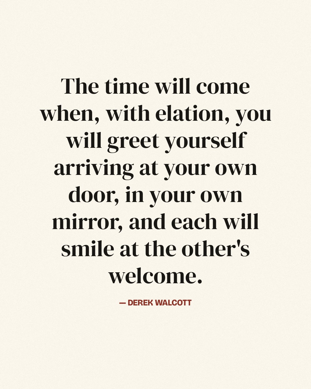 The time will come when, with elation, you will greet yourself arriving at your own door, in your own mirror, and each will smile at the other's welcome. — Derek Walcott quote card