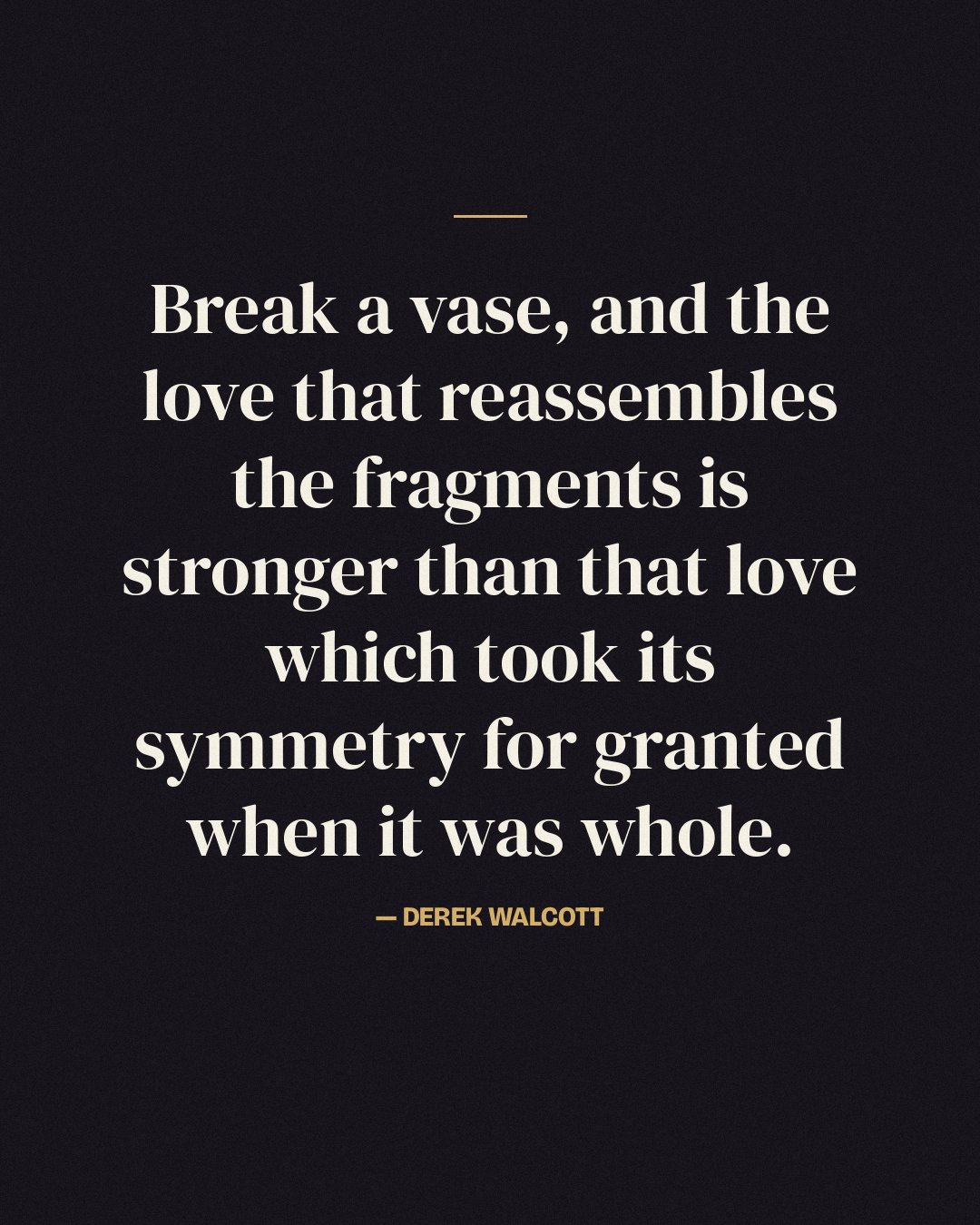Break a vase, and the love that reassembles the fragments is stronger than that love which took its symmetry for granted when it was whole. — Derek Walcott