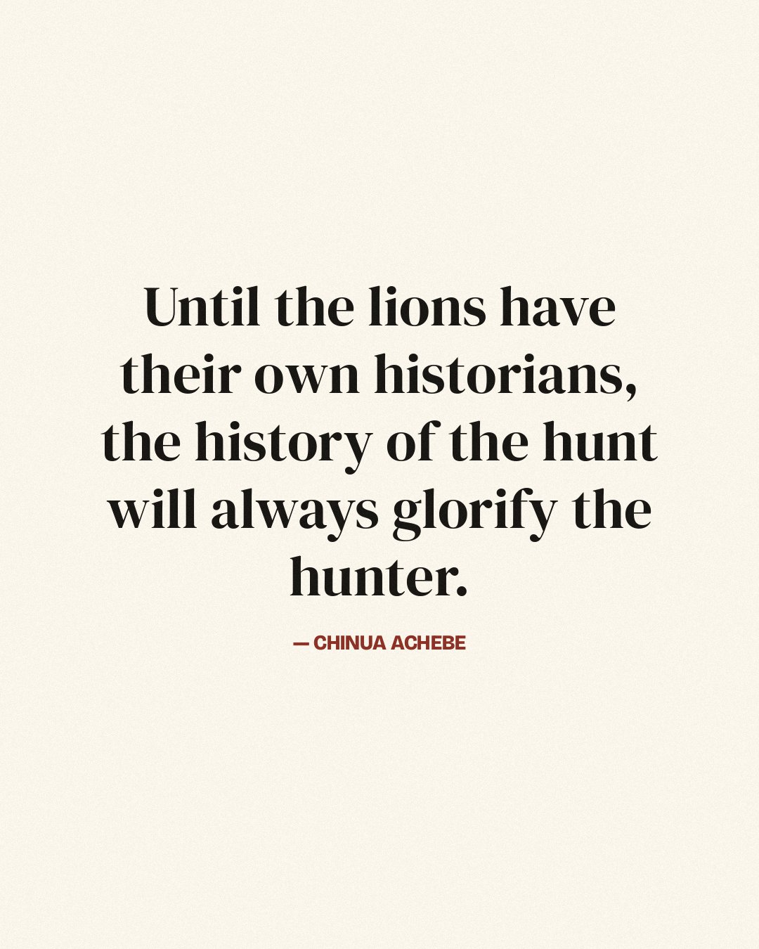 Until the lions have their own historians, the history of the hunt will always glorify the hunter. — Chinua Achebe