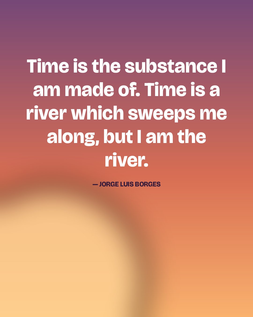 Time is the substance I am made of. Time is a river which sweeps me along, but I am the river. — Jorge Luis Borges