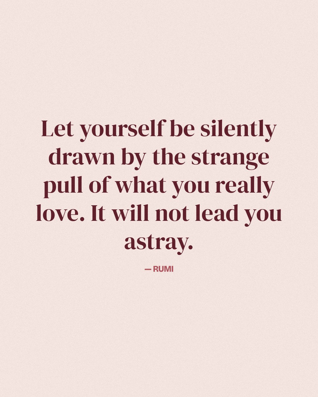 Let yourself be silently drawn by the strange pull of what you really love. It will not lead you astray. — Rumi