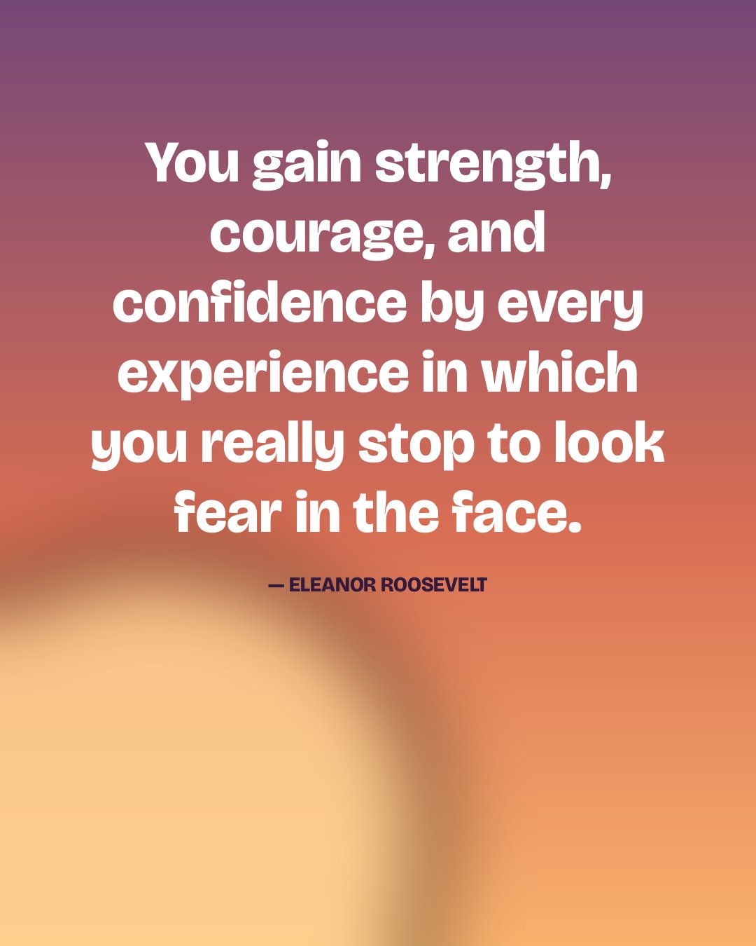 You gain strength, courage, and confidence by every experience in which you really stop to look fear in the face. — Eleanor Roosevelt