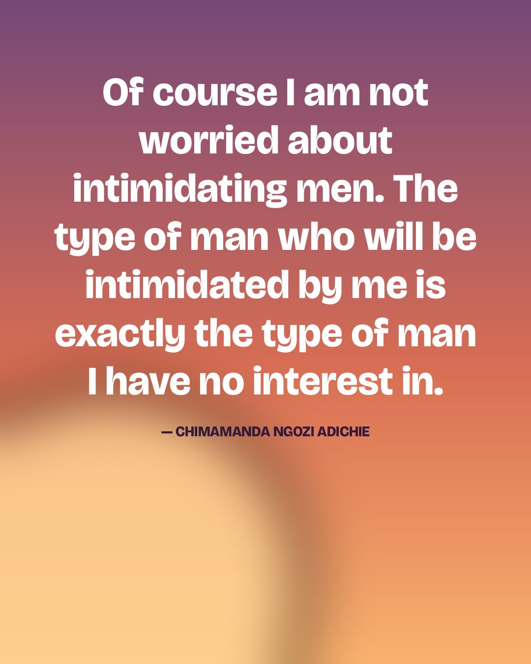 Of course I am not worried about intimidating men. The type of man who will be intimidated by me is exactly the type of man I have no interest in. — Chimamanda Ngozi Adichie