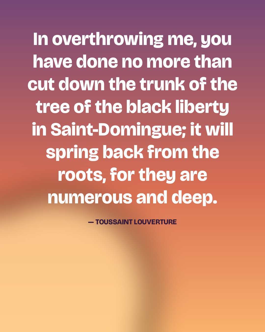 In overthrowing me, you have done no more than cut down the trunk of the tree of the black liberty in Saint-Domingue; it will spring back from the roots, for they are numerous and deep. — Toussaint Louverture