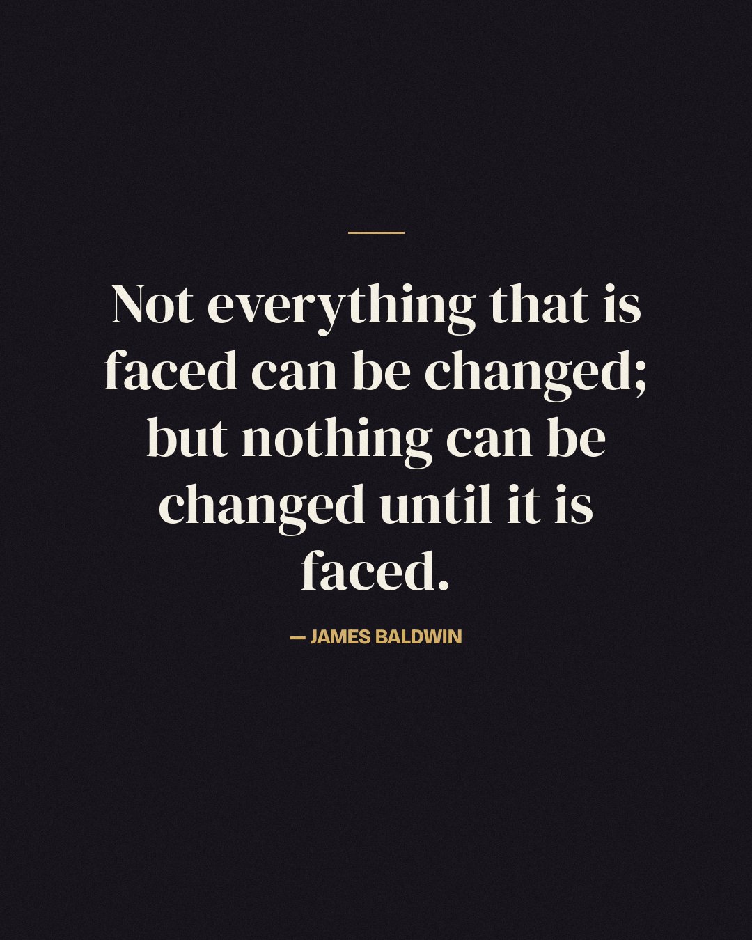 Not everything that is faced can be changed; but nothing can be changed until it is faced. — James Baldwin