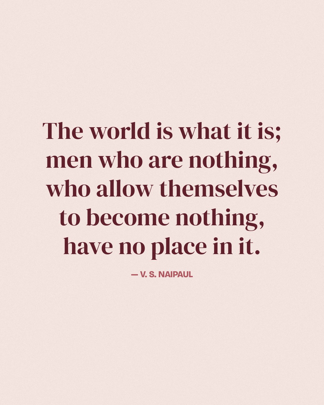 The world is what it is; men who are nothing, who allow themselves to become nothing, have no place in it. — V. S. Naipaul