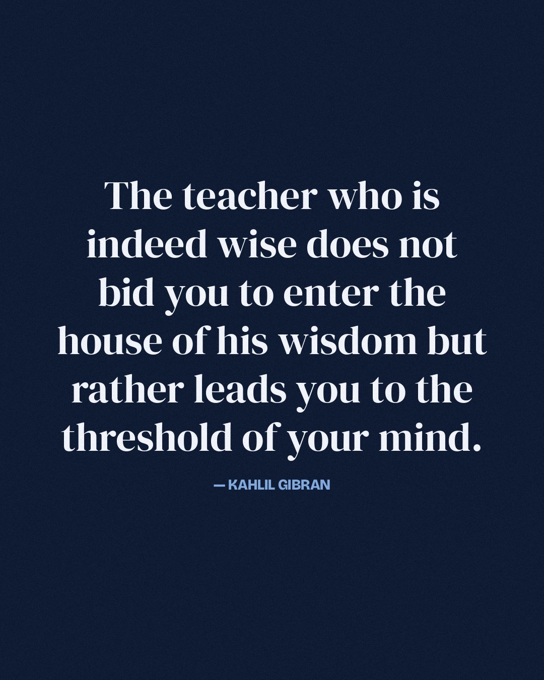 The teacher who is indeed wise does not bid you to enter the house of his wisdom but rather leads you to the threshold of your mind. — Kahlil Gibran