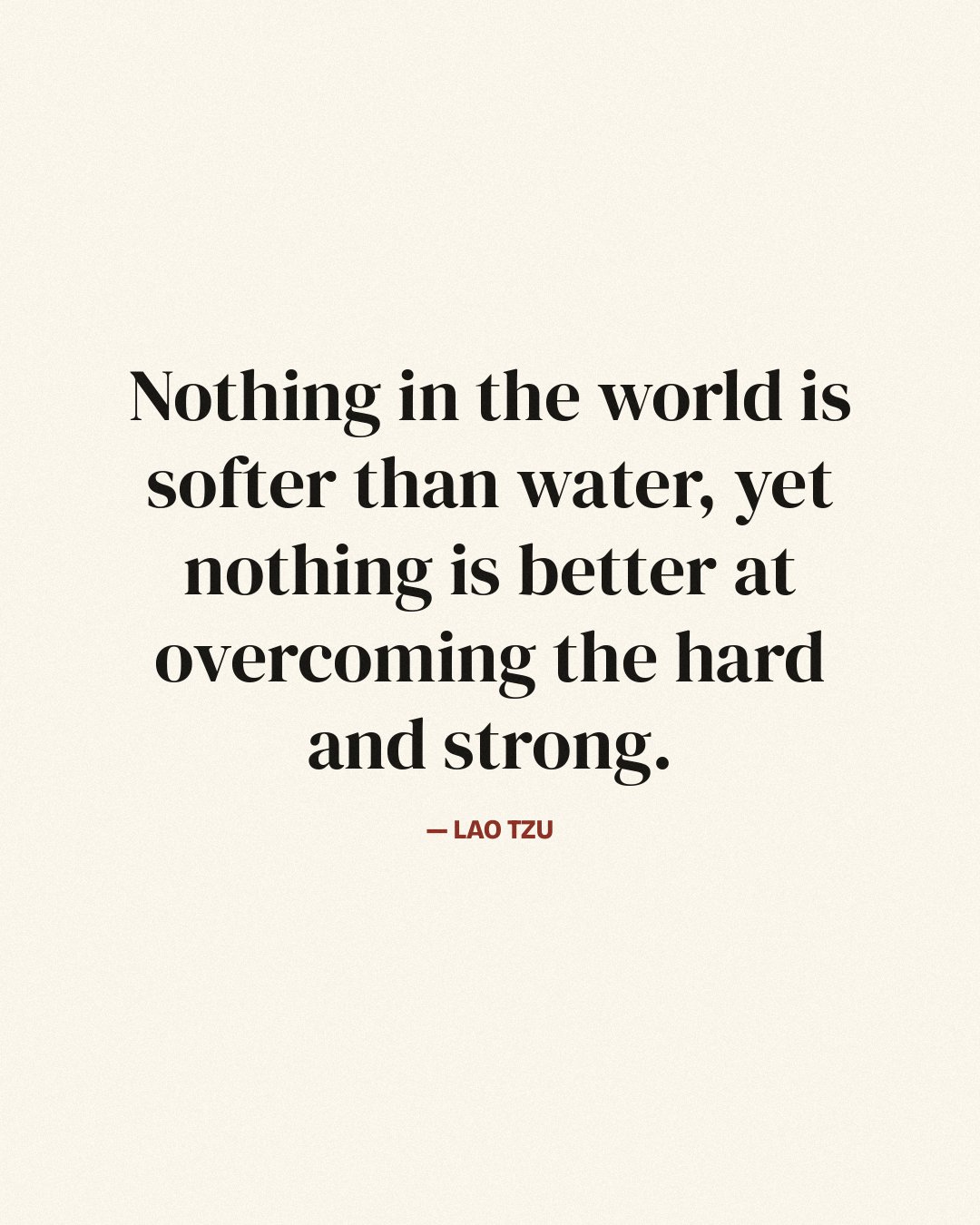 Nothing in the world is softer than water, yet nothing is better at overcoming the hard and strong. — Lao Tzu