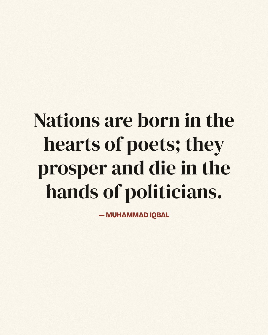 Nations are born in the hearts of poets; they prosper and die in the hands of politicians. — Muhammad Iqbal