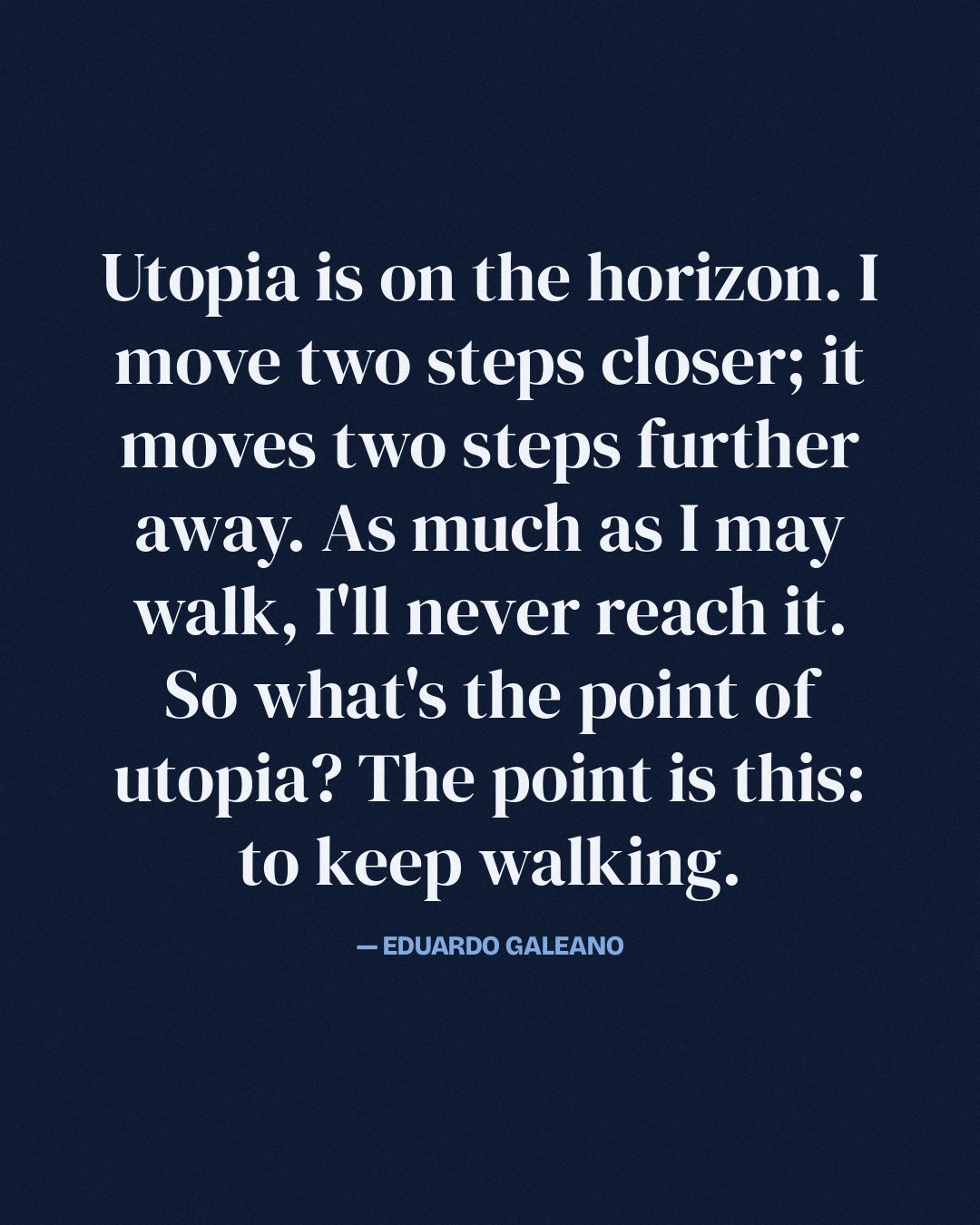Utopia is on the horizon. I move two steps closer; it moves two steps further away. As much as I may walk, I'll never reach it. So what's the point of utopia? The point is this: to keep walking. — Eduardo Galeano
