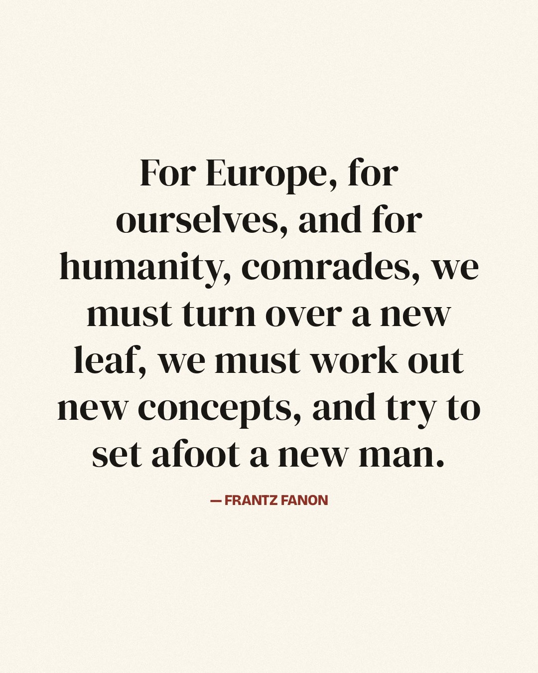 For Europe, for ourselves, and for humanity, comrades, we must turn over a new leaf, we must work out new concepts, and try to set afoot a new man. — Frantz Fanon