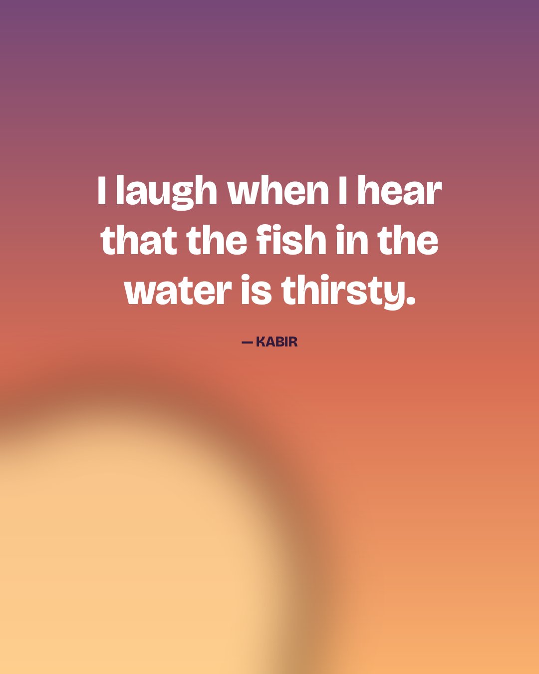 I laugh when I hear that the fish in the water is thirsty. — Kabir