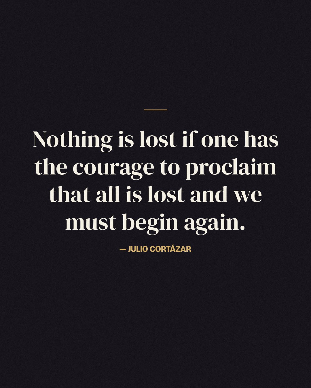Nothing is lost if one has the courage to proclaim that all is lost and we must begin again. — Julio Cortázar