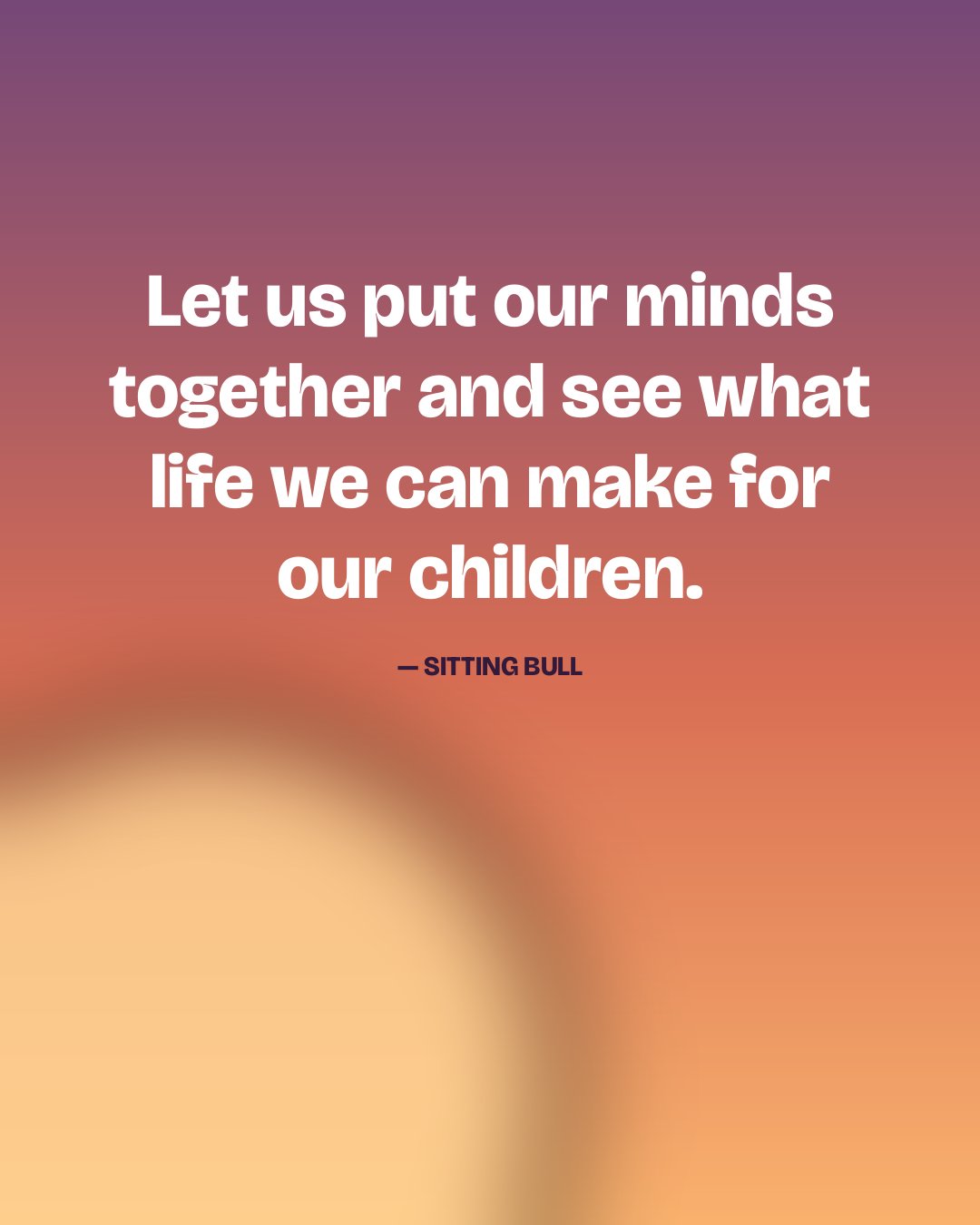 Let us put our minds together and see what life we can make for our children. — Sitting Bull