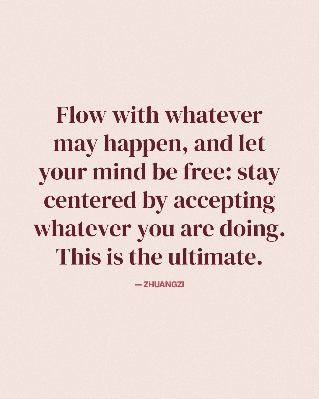 Flow with whatever may happen, and let your mind be free: stay centered by accepting whatever you are doing. This is the ultimate. — Zhuangzi