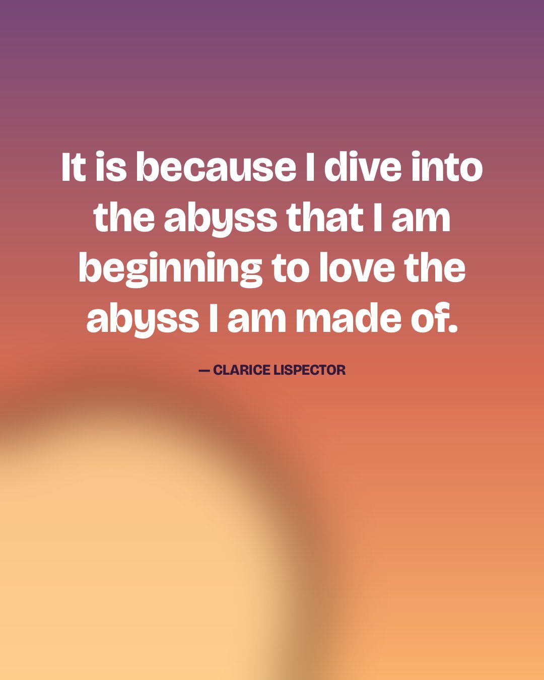 It is because I dive into the abyss that I am beginning to love the abyss I am made of. — Clarice Lispector