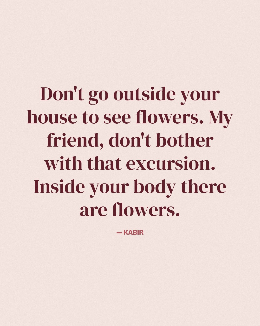 Don't go outside your house to see flowers. My friend, don't bother with that excursion. Inside your body there are flowers. — Kabir