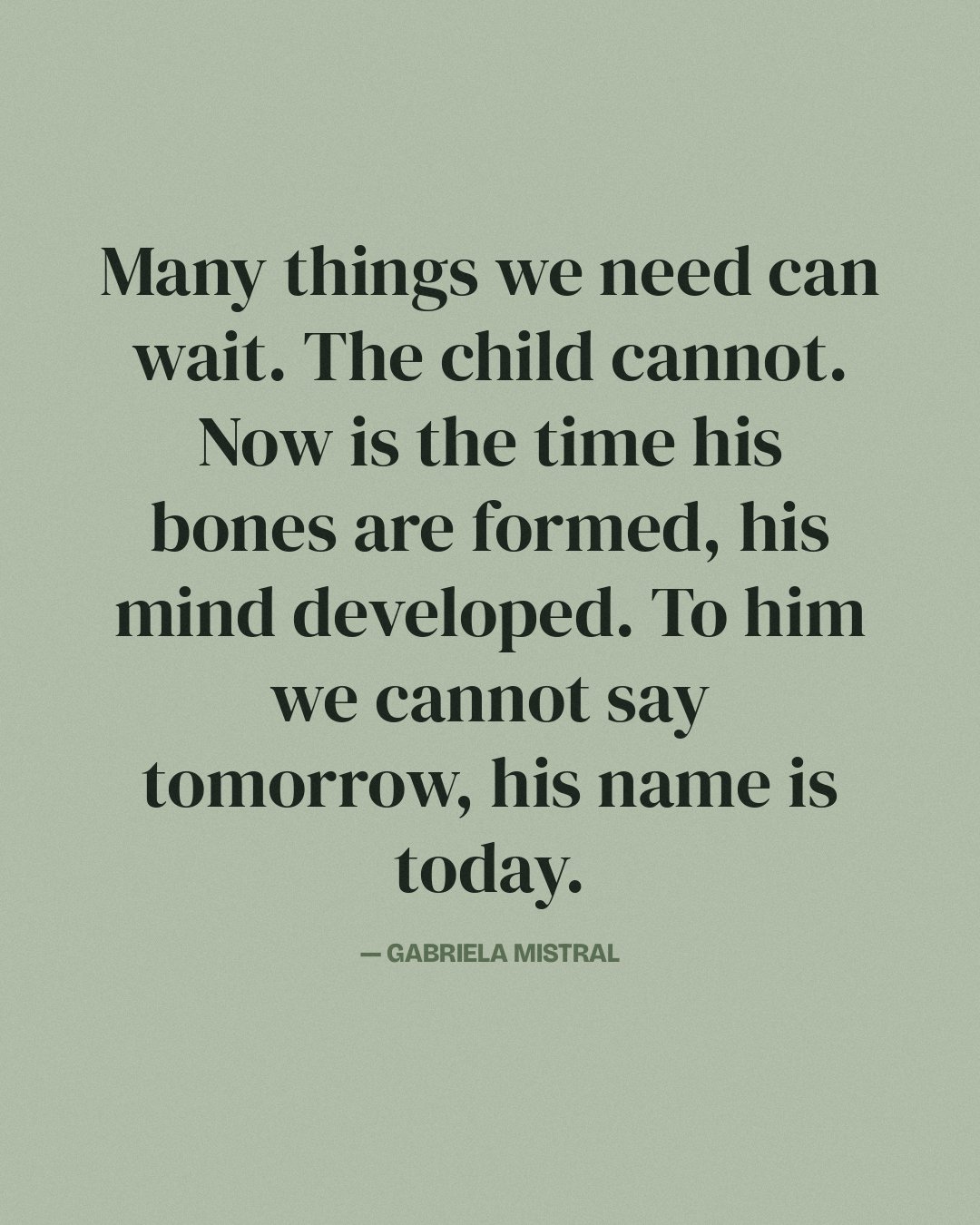Many things we need can wait. The child cannot. Now is the time his bones are formed, his mind developed. To him we cannot say tomorrow, his name is today. — Gabriela Mistral